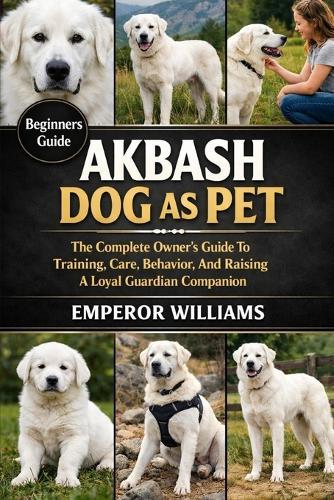Akbash Dog as Pet: The Complete Owner's Guide To Training, Care, Behavior, And Raising A Loyal Guardian Companion