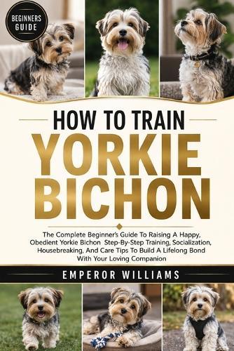 How to Train Yorkie Bichon: The Complete Beginner's Guide To Raising A Happy, Obedient Yorkie Bichon Step-By-Step Training, Socialization, Housebreaking, And Care Tips To Build A Lifelong Bond With Your Loving Companion
