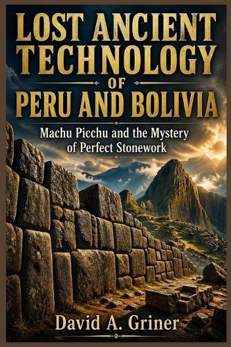 Lost Ancient Technology of Peru and Bolivia: Machu Picchu and the Secrets Behind Perfect Stonework