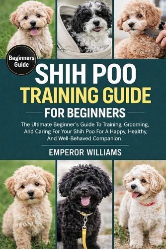 Shih Poo Training Guide for Beginners: The Ultimate Beginner's Guide To Training, Grooming, And Caring For Your Shih Poo For A Happy, Healthy, And Well-Behaved Companion