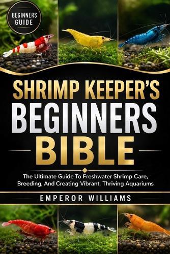 Shrimp Keeper's Beginners Bible: The Ultimate Guide To Freshwater Shrimp Care, Breeding, And Creating Vibrant, Thriving Aquariums