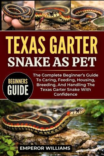 Texas Garter Snake as Pet: The Complete Beginner's Guide To Caring, Feeding, Housing, Breeding, And Handling The Texas Garter Snake With Confidence