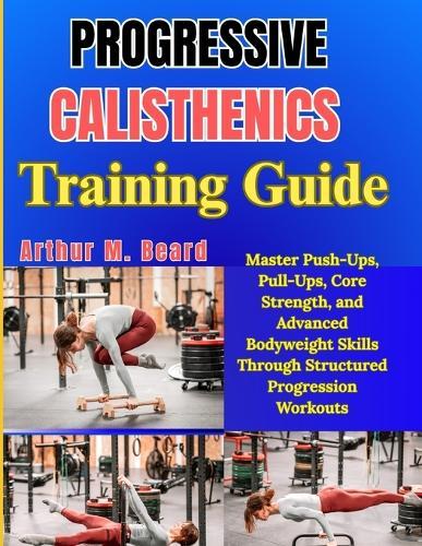 Progressive Calisthenics Training Guide: Master Push-Ups, Pull-Ups, Core Strength, and Advanced Bodyweight Skills Through Structured Progression Workouts