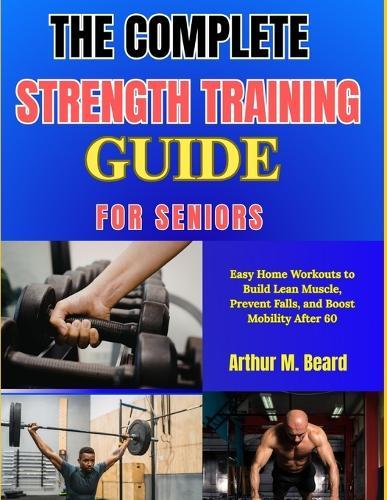 The Complete Strength Training Guide for Seniors: Easy Home Workouts to Build Lean Muscle, Prevent Falls, and Boost Mobility After 60