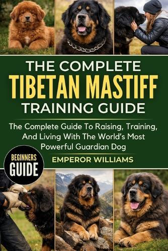 The Complete Tibetan Mastiff Training Guide: The Complete Guide To Raising, Training, And Living With The World's Most Powerful Guardian Dog