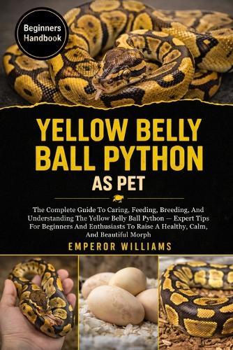 Yellow Belly Ball Python as Pet: The Complete Guide To Caring, Feeding, Breeding, And Understanding The Yellow Belly Ball Python - Expert Tips For Beginners And Enthusiasts To Raise A Healthy, Calm, And Beautiful Morph