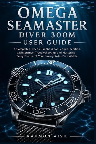 Omega Seamaster Diver 300m User Guide: A Complete Owner's Handbook for Setup, Operation, Maintenance, Troubleshooting, and Mastering Every Feature of Your Luxury Swiss Dive Watch