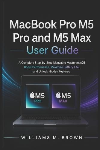 MacBook Pro M5 Pro and M5 Max User Guide: A Complete Step-by-Step Manual to Master macOS, Boost Performance, Maximize Battery Life, and Unlock Hidden Features