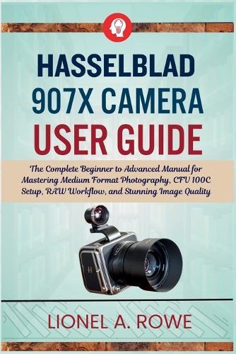 Hasselblad 907X Camera User Guide: The Complete Beginner to Advanced Manual for Mastering Medium Format Photography, CFV 100C Setup, RAW Workflow, and Stunning Image Quality