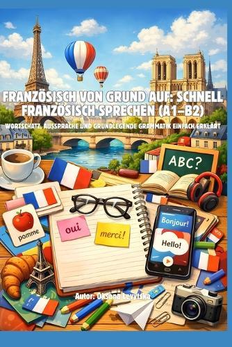 Französisch von Grund auf: Schnell Französisch sprechen (A1-B2) Wortschatz, Aussprache und grundlegende Grammatik einfach erklärt
