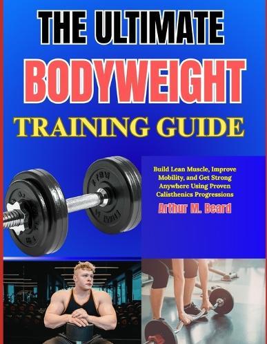 The Ultimate Bodyweight Training Guide: Build Lean Muscle, Improve Mobility, and Get Strong Anywhere Using Proven Calisthenics Progressions
