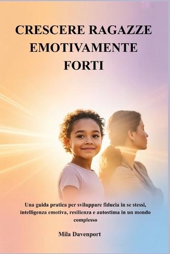 Crescere Ragazze Emotivamente Forti: Una guida pratica per sviluppare fiducia in se stessi, intelligenza emotiva, resilienza e autostima in un mondo complesso