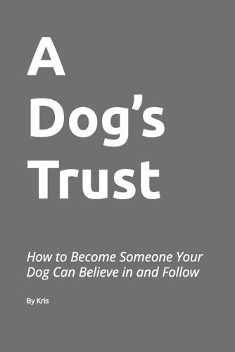 A Dog's Trust: How to Become Someone Your Dog Can Believe in and Follow