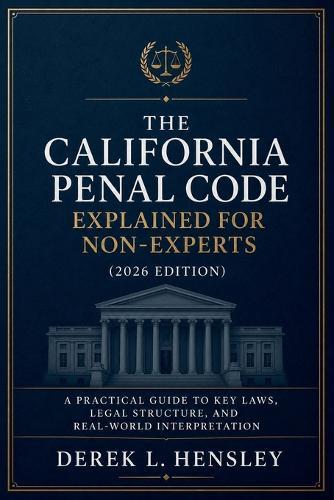 The California Penal Code Explained for Non-Experts (2026 Edition): A Practical Guide to Key Laws, Legal Structure, and Real-World Interpretation