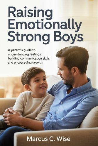 Raising Emotionally Strong Boys: A Parent's Guide to Understanding Feelings, Building Communication Skills, and Encouraging Growth