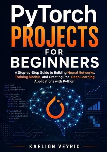 PyTorch Projects for Beginners: A Step-by-Step Guide to Building Neural Networks, Training Models, and Creating Real Deep Learning Applications with Python
