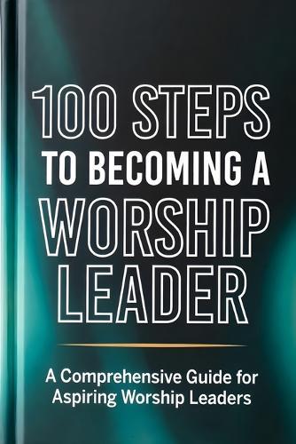 100 Steps to Becoming a Worship Leader: Practical Steps for Spiritual Depth, Musical Excellence, and Leading God's People