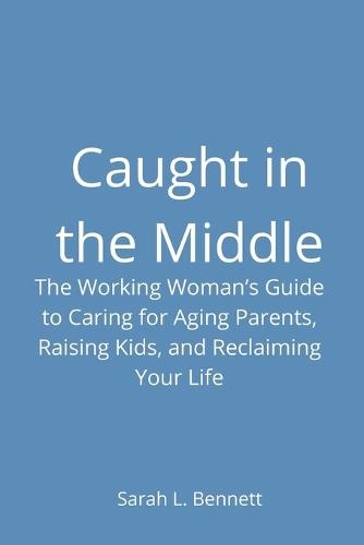 Caught in the Middle: The Working Woman's Guide to Caring for Aging Parents, Raising Kids, and Reclaiming Your Life