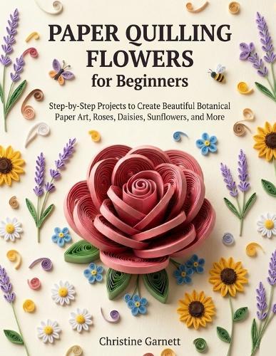 Paper Quilling Flowers for Beginners: Step-by-Step Projects to Create Beautiful Botanical Paper Art, Roses, Daisies, Sunflowers, and More