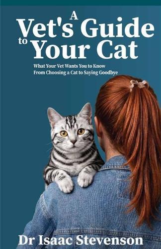 A Vet's Guide to Your Cat: What Your Vet Wants You to Know From Choosing a Cat to Saying Goodbye