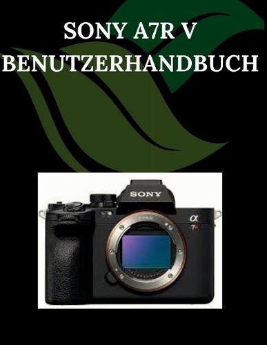 Sony A7R V Benutzerhandbuch: Eine Schritt-für-Schritt-Anleitung für Anfänger und Senioren mit wichtigen Kamerafunktionen, kreativen Techniken, Tipps, Tricks und mühelosen Videografie-Fähigkeiten