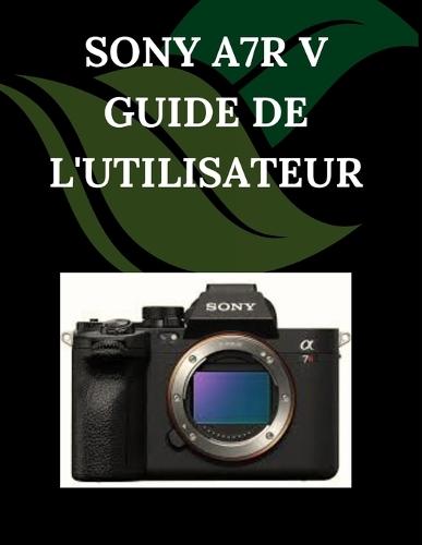 Sony A7R V Guide de l'utilisateur: Un manuel pas à pas pour débutants et seniors couvrant les fonctionnalités essentielles de l'appareil photo, les techniques créatives, les conseils, les astuces