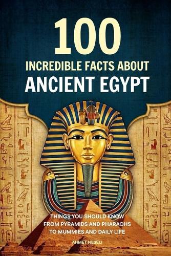 100 Incredible Facts About Ancient Egypt: Things You Should Know From Pyramids and Pharaohs to Mummies and Daily Life