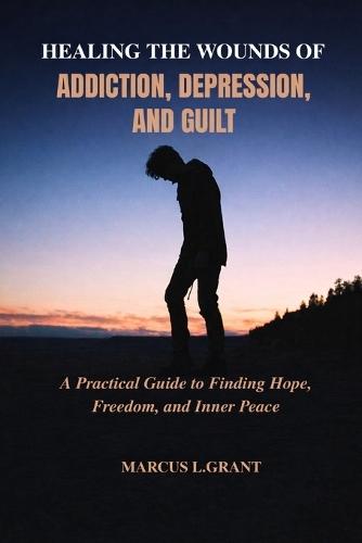 Healing the Wounds of Addiction, Depression, and Guilt: A Practical Guide to Finding Hope, Freedom, and Inner Peace