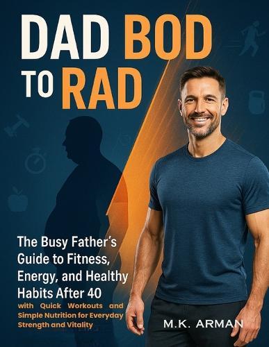 Dad Bod to Rad Bod: The Busy Father's Guide to Fitness, Energy, and Healthy Habits After 40 with Quick Workouts and Simple Nutrition for Everyday Strength and Vitality
