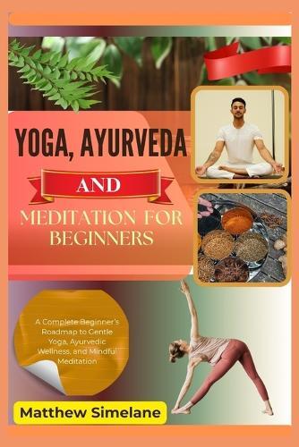 Yoga, Ayurveda And Meditation For Beginners: A Complete Beginner's Roadmap to Gentle Yoga, Ayurvedic Wellness, and Mindful Meditation