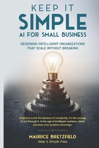 Keep It Simple: AI FOR SMALL BUSINESS: Designing Intelligent Organizations That Scale Without Breaking