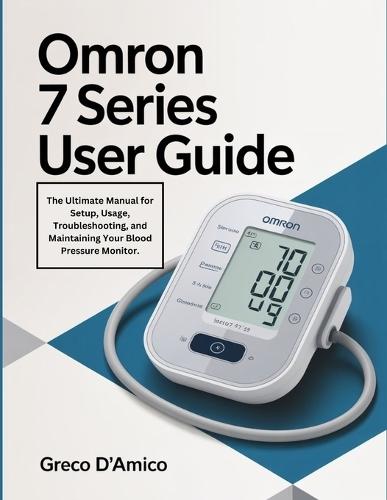 Omron 7 Series User Guide: The Ultimate Manual for Setup, Usage, Troubleshooting, and Maintaining Your Blood Pressure Monitor.
