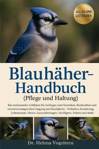 Blauhäher-Handbuch (Pflege und Haltung): Ein umfassender Leitfaden für Anfänger zum Verstehen, Beobachten und Pflegen von Blauhähern - Verhalten, Ernährung, Lebensraum, Nisten, Lautäußerungen, Intelligenz, Schutz und mehr