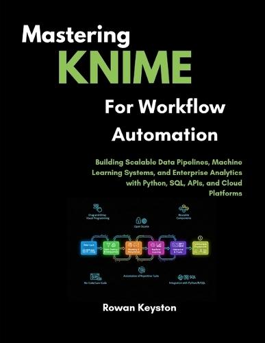 Mastering KNIME for Workflow Automation: Building Scalable Data Pipelines, Machine Learning Systems, and Enterprise Analytics with Python, SQL, APIs, and Cloud Platforms