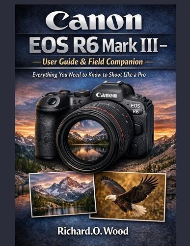 Canon EOS R6 Mark III - User Guide & Field Companion: Everything You Need to Know to Shoot Like a Pro