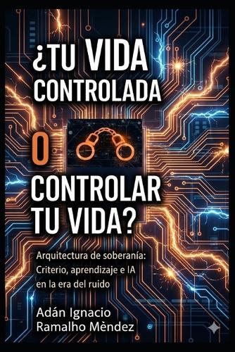 ¿Tu Vida Controlada o Controlar Tu Vida?: Arquitectura de soberanía: Criterio, aprendizaje e IA en la era del ruido.