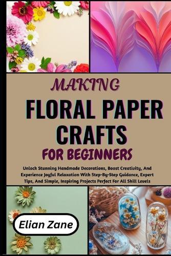 Making Floral Paper Crafts for Beginners: Unlock Stunning Handmade Decorations, Boost Creativity, And Experience Joyful Relaxation With Step-By-Step Guidance, Expert Tips, And Simple, Inspiring Projects Perfect For All Skill Levels