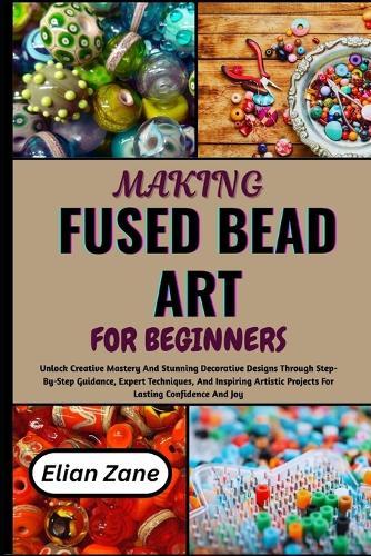 Making Fused Bead Art for Beginners: Unlock Creative Mastery And Stunning Decorative Designs Through Step-By-Step Guidance, Expert Techniques, And Inspiring Artistic Projects For Lasting Confidence And Joy