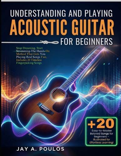 Understanding and Playing Acoustic Guitar for Beginners: Stop Dreaming, Start Strumming-The Hands-On Method That Gets You Playing Real Songs Fast, Includes 20 Timeless Fingerpicking Songs