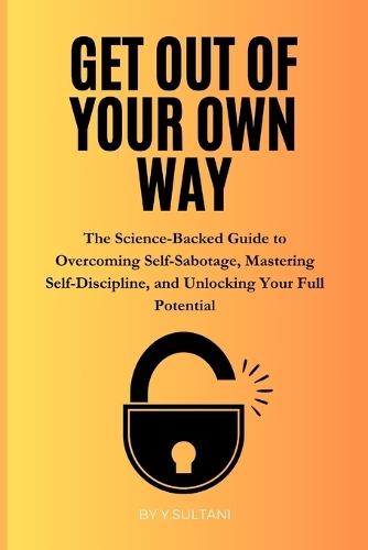 Get Out of Your Own Way: The Science-Backed Guide to Overcoming Self-Sabotage, Mastering Self-Discipline, and Unlocking Your Full Potential
