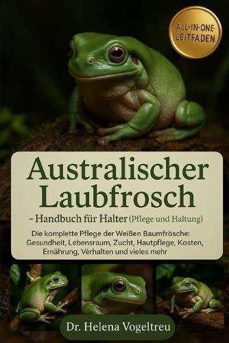 Australischer Laubfrosch - Handbuch für Halter (Pflege und Haltung): Die komplette Pflege der Weißen Baumfrösche: Gesundheit, Lebensraum, Zucht, Fellpflege, Kosten, Ernährung, Verhalten und vieles mehr.