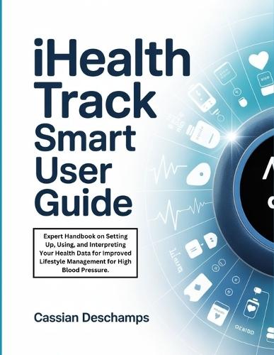 iHealth Track Smart User Guide: Expert Handbook on Setting Up, Using, and Interpreting Your Health Data for Improved Lifestyle Management for High Blood Pressure.