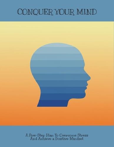 Conquer Your Mind: A Five-Step Plan To Overcome Stress And Achieve A Positive Mindset