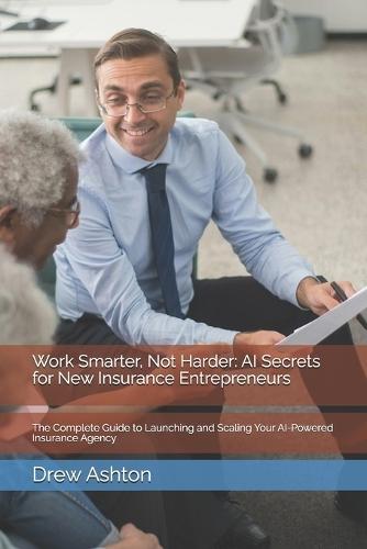 Work Smarter, Not Harder: AI Secrets for New Insurance Entrepreneurs: The Complete Guide to Launching and Scaling Your AI-Powered Insurance Agency