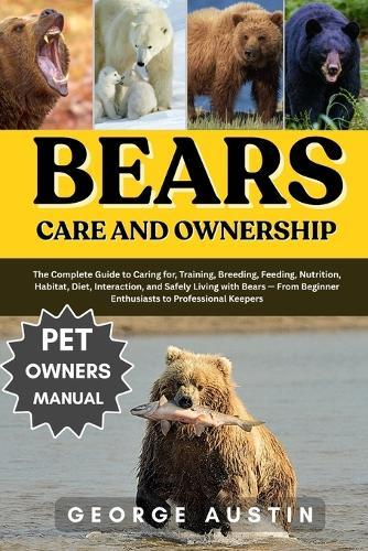 Bears Care and Ownership: The Complete Guide to Caring for, Training, Breeding, Feeding, Nutrition, Habitat, Diet, Interaction, and Safely Living with Bears - From Beginner Enthusiasts to Professional Keepers