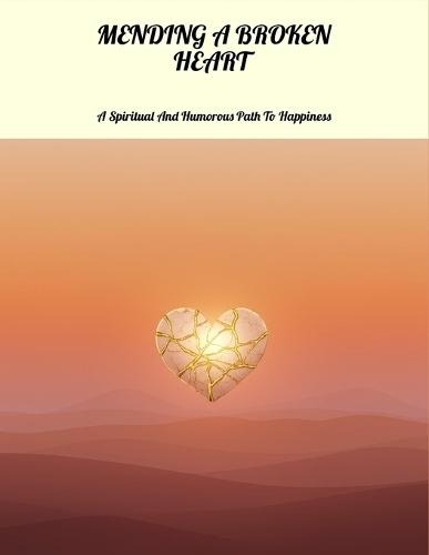 Mending A Broken Heart: A Spiritual And Humorous Path To Happiness