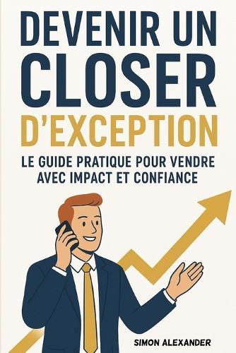 Devenir un Closer d'Exception -: Le Guide Pratique pour Vendre avec Impact et Confiance