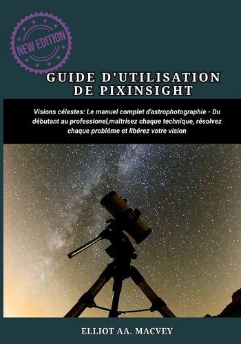 Guide d'Utilisation de Pixinsight: Le manuel complet d'astrophotographie Du débutant au professionnel, maîtrisez chaque technique, résolvez chaque problème et libérez votre vision.