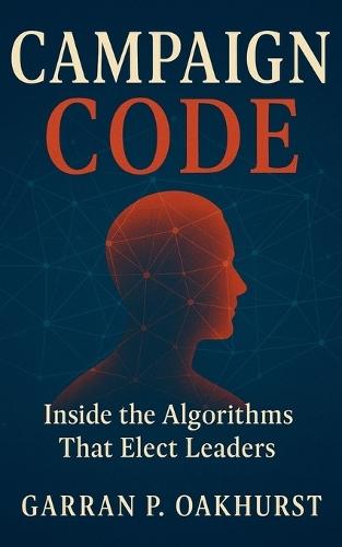 Campaign Code: Inside the Algorithms That Elect Leaders: Digital Persuasion, Data Warfare, and the Secret Machinery Driving Modern Elections