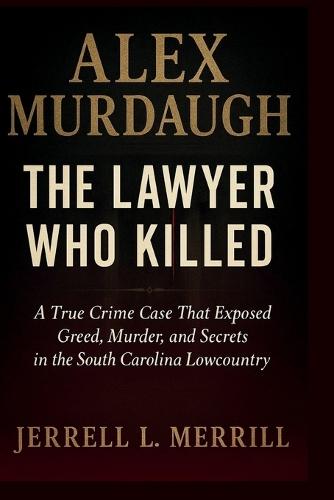 Alex Murdaugh: The Lawyer Who Killed - A True Crime Case That Exposed Greed, Murder, and Secrets in the South Carolina Lowcountry